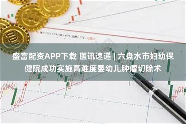 盛富配资APP下载 医讯速递 | 六盘水市妇幼保健院成功实施高难度婴幼儿肿瘤切除术