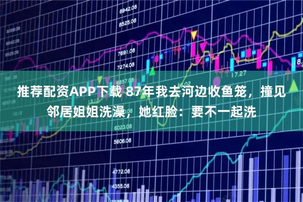 推荐配资APP下载 87年我去河边收鱼笼，撞见邻居姐姐洗澡，她红脸：要不一起洗