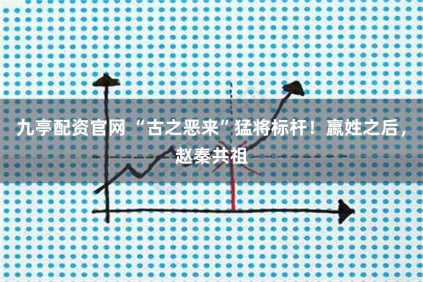 九亭配资官网 “古之恶来”猛将标杆！嬴姓之后，赵秦共祖