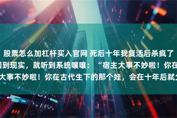 股票怎么加杠杆买入官网 死后十年我复活后杀疯了 齐硕林朝夕齐衡 我刚回到现实，就听到系统嚷嚷： “宿主大事不妙啦！你在古代生下的那个娃，会在十年后弑父篡位！”
