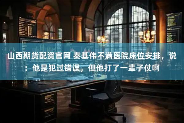 山西期货配资官网 秦基伟不满医院床位安排，说：他是犯过错误，但他打了一辈子仗啊