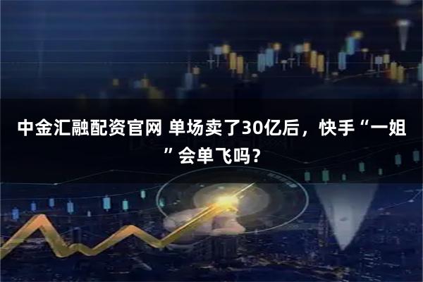 中金汇融配资官网 单场卖了30亿后，快手“一姐”会单飞吗？