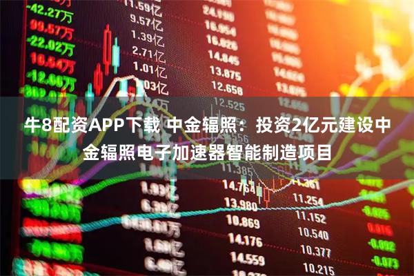 牛8配资APP下载 中金辐照：投资2亿元建设中金辐照电子加速器智能制造项目