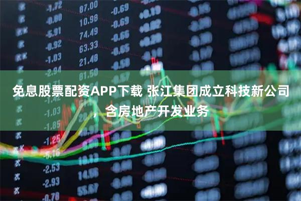免息股票配资APP下载 张江集团成立科技新公司，含房地产开发业务