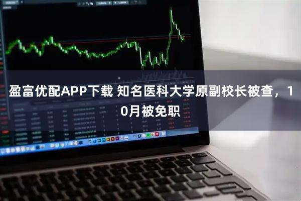 盈富优配APP下载 知名医科大学原副校长被查，10月被免职