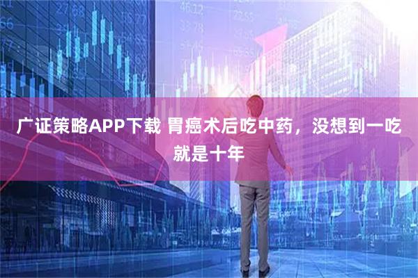 广证策略APP下载 胃癌术后吃中药，没想到一吃就是十年