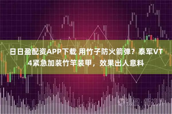 日日盈配资APP下载 用竹子防火箭弹？泰军VT4紧急加装竹竿装甲，效果出人意料