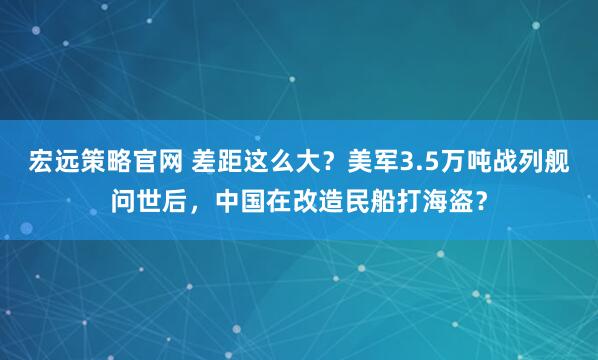 宏远策略官网 差距这么大？美军3.5万吨战列舰问世后，中国在改造民船打海盗？