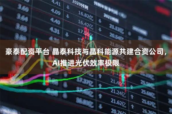 豪泰配资平台 晶泰科技与晶科能源共建合资公司，AI推进光伏效率极限