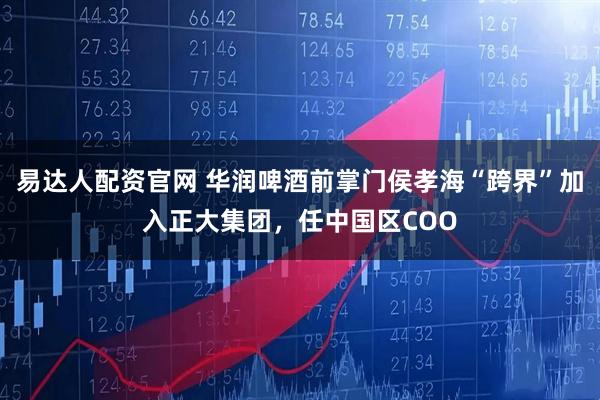 易达人配资官网 华润啤酒前掌门侯孝海“跨界”加入正大集团，任中国区COO