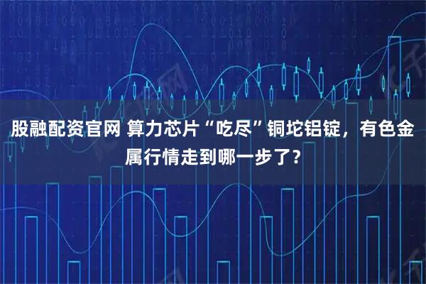 股融配资官网 算力芯片“吃尽”铜坨铝锭，有色金属行情走到哪一步了？