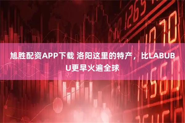 旭胜配资APP下载 洛阳这里的特产，比LABUBU更早火遍全球