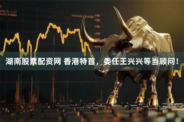 湖南股票配资网 香港特首，委任王兴兴等当顾问！