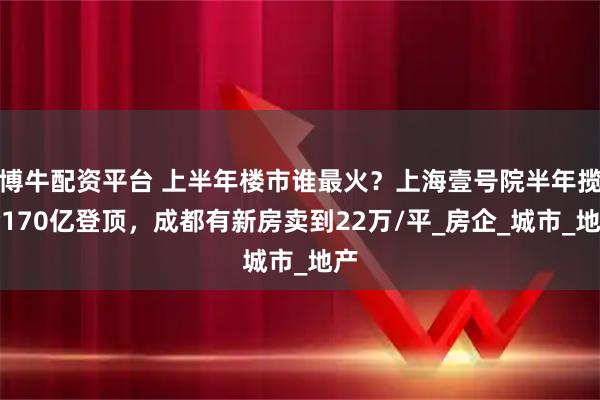 博牛配资平台 上半年楼市谁最火？上海壹号院半年揽金170亿登顶，成都有新房卖到22万/平_房企_城市_地产