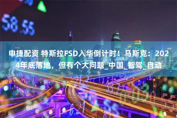 申捷配资 特斯拉FSD入华倒计时！马斯克：2024年底落地，但有个大问题_中国_智驾_自动