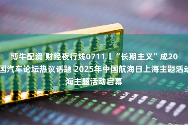 博牛配资 财经夜行线0711丨“长期主义”成2025中国汽车论坛热议话题 2025年中国航海日上海主题活动启幕