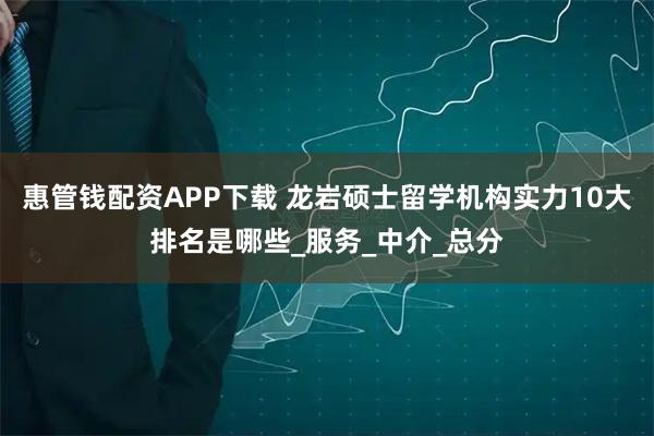 惠管钱配资APP下载 龙岩硕士留学机构实力10大排名是哪些_服务_中介_总分