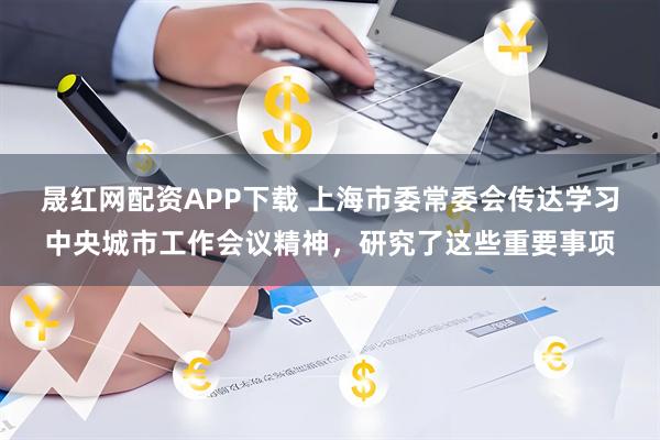 晟红网配资APP下载 上海市委常委会传达学习中央城市工作会议精神，研究了这些重要事项