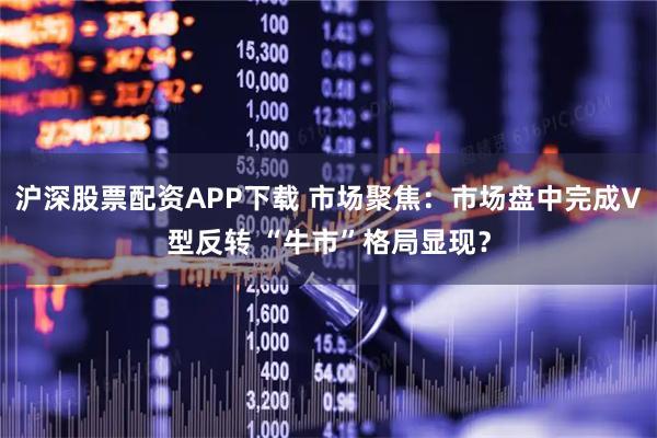 沪深股票配资APP下载 市场聚焦：市场盘中完成V型反转 “牛市”格局显现？