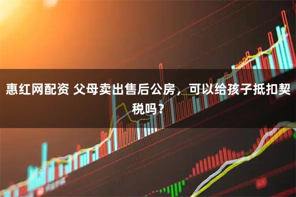 惠红网配资 父母卖出售后公房，可以给孩子抵扣契税吗？