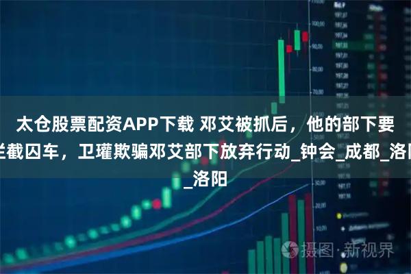 太仓股票配资APP下载 邓艾被抓后，他的部下要拦截囚车，卫瓘欺骗邓艾部下放弃行动_钟会_成都_洛阳