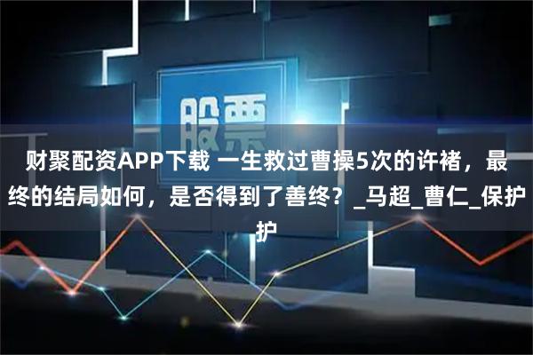 财聚配资APP下载 一生救过曹操5次的许褚，最终的结局如何，是否得到了善终？_马超_曹仁_保护