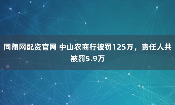 同翔网配资官网 中山农商行被罚125万，责任人共被罚5.9万