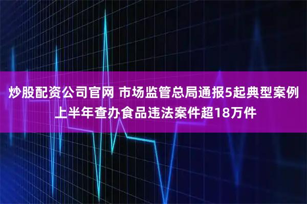 炒股配资公司官网 市场监管总局通报5起典型案例 上半年查办食品违法案件超18万件