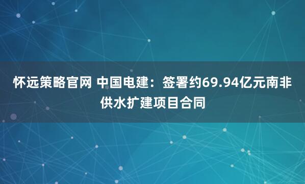 怀远策略官网 中国电建：签署约69.94亿元南非供水扩建项目合同