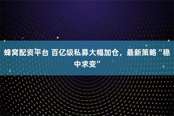 蜂窝配资平台 百亿级私募大幅加仓，最新策略“稳中求变”