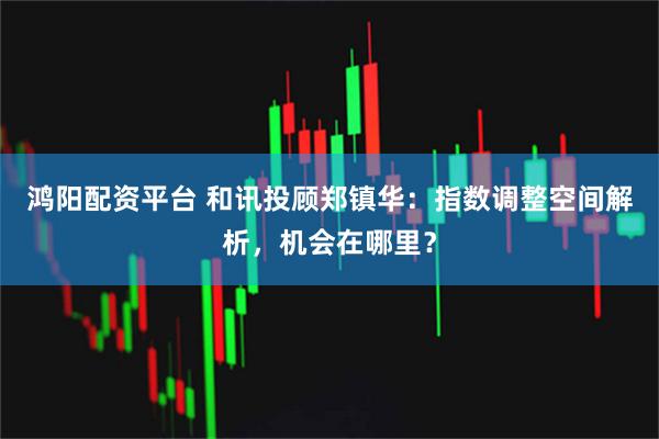 鸿阳配资平台 和讯投顾郑镇华：指数调整空间解析，机会在哪里？