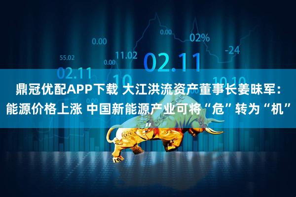 鼎冠优配APP下载 大江洪流资产董事长姜昧军：能源价格上涨 中国新能源产业可将“危”转为“机”